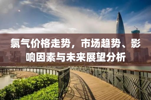 氯气价格走势，市场趋势、影响因素与未来展望分析