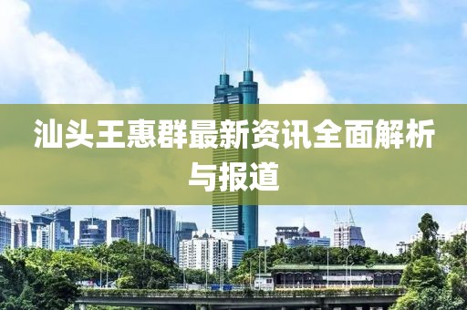 汕头王惠群最新资讯全面解析与报道