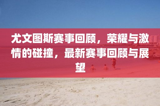 尤文图斯赛事回顾，荣耀与激情的碰撞，最新赛事回顾与展望