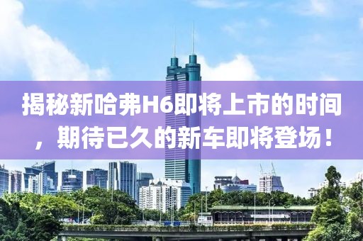 揭秘新哈弗H6即将上市的时间，期待已久的新车即将登场！