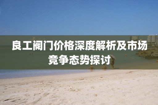 良工阀门价格深度解析及市场竞争态势探讨
