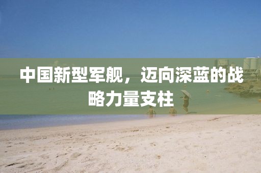 中国新型军舰，迈向深蓝的战略力量支柱