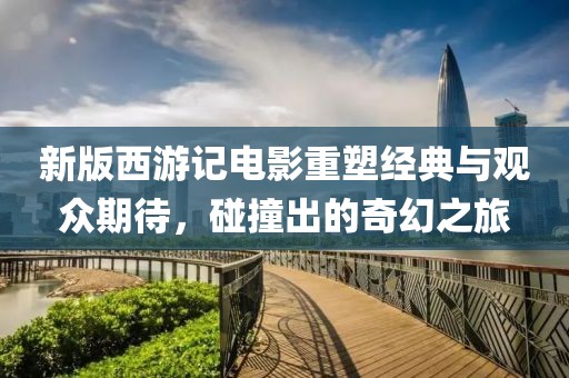新版西游记电影重塑经典与观众期待，碰撞出的奇幻之旅