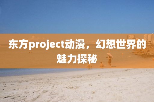 东方project动漫，幻想世界的魅力探秘