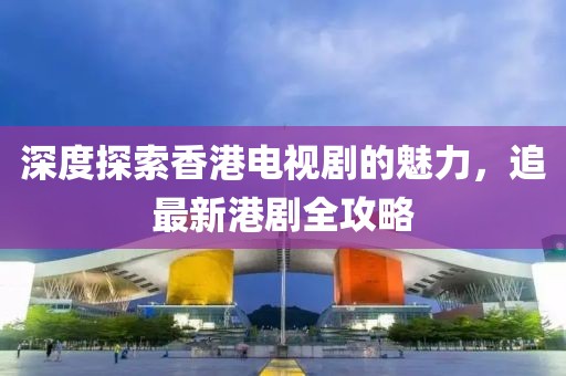 深度探索香港电视剧的魅力，追最新港剧全攻略