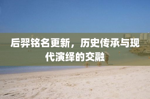 后羿铭名更新，历史传承与现代演绎的交融