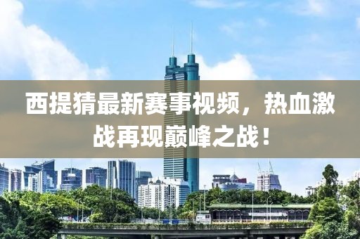 西提猜最新赛事视频，热血激战再现巅峰之战！