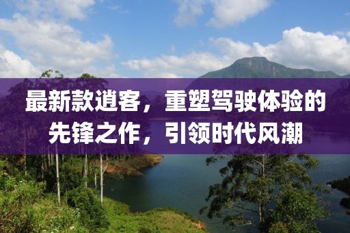 最新款逍客，重塑驾驶体验的先锋之作，引领时代风潮