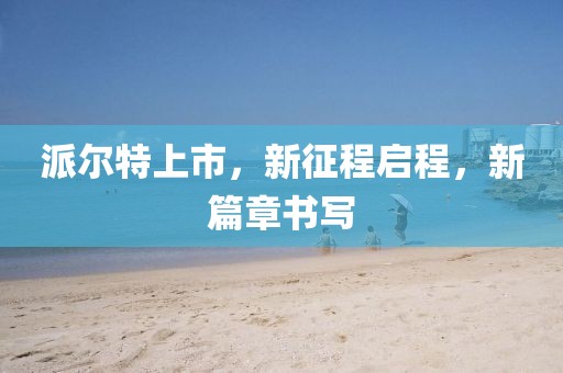 派尔特上市，新征程启程，新篇章书写