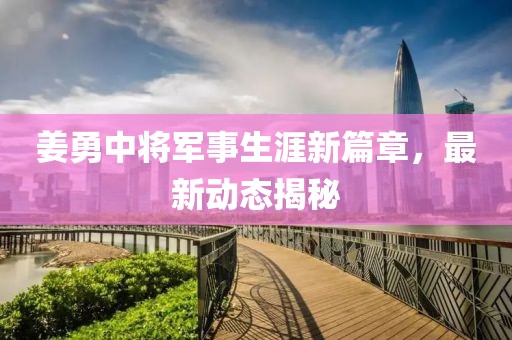 姜勇中将军事生涯新篇章，最新动态揭秘
