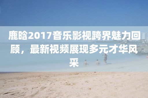 鹿晗2017音乐影视跨界魅力回顾，最新视频展现多元才华风采
