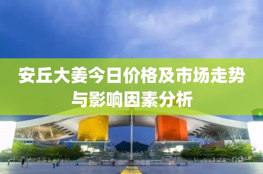安丘大姜今日价格及市场走势与影响因素分析