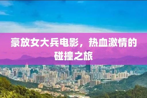 豪放女大兵电影，热血激情的碰撞之旅