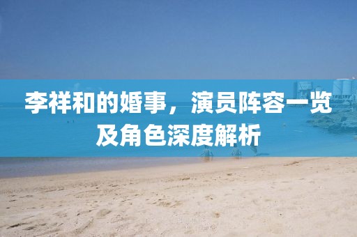 李祥和的婚事，演员阵容一览及角色深度解析