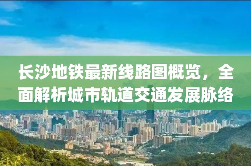 长沙地铁最新线路图概览，全面解析城市轨道交通发展脉络